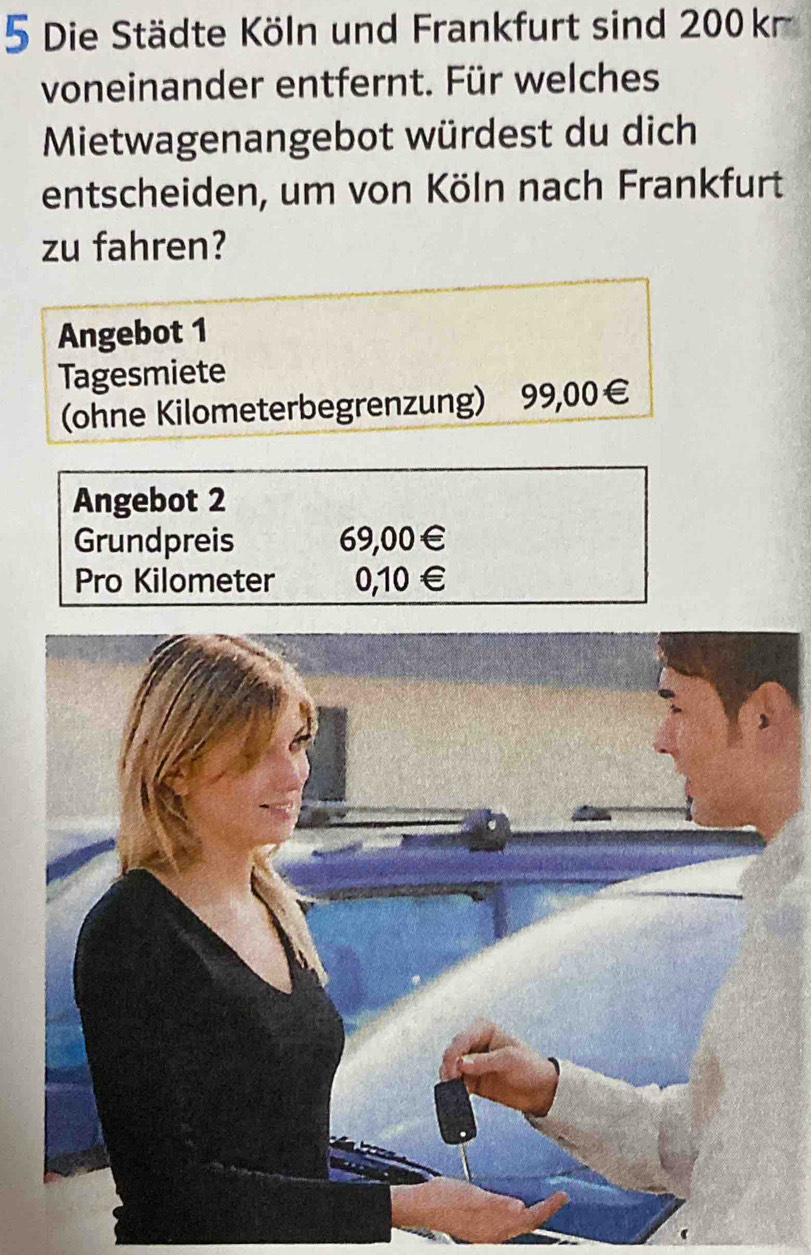 Die Städte Köln und Frankfurt sind 200 k 
voneinander entfernt. Für welches 
Mietwagenangebot würdest du dich 
entscheiden, um von Köln nach Frankfurt 
zu fahren? 
Angebot 1 
Tagesmiete 
(ohne Kilometerbegrenzung) 99,00€
Angebot 2 
Grundpreis 69,00€
Pro Kilometer 0,10 €