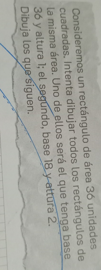 Consideremos un rectángulo de área 36 unidades 
cuadradas. Intenta dibujar todos los rectángulos de 
la misma área. Uno de ellos será el que tenga base
36 y altura 1; el segundo, base 18 y altura 2. 
Dibuja los que siguen.