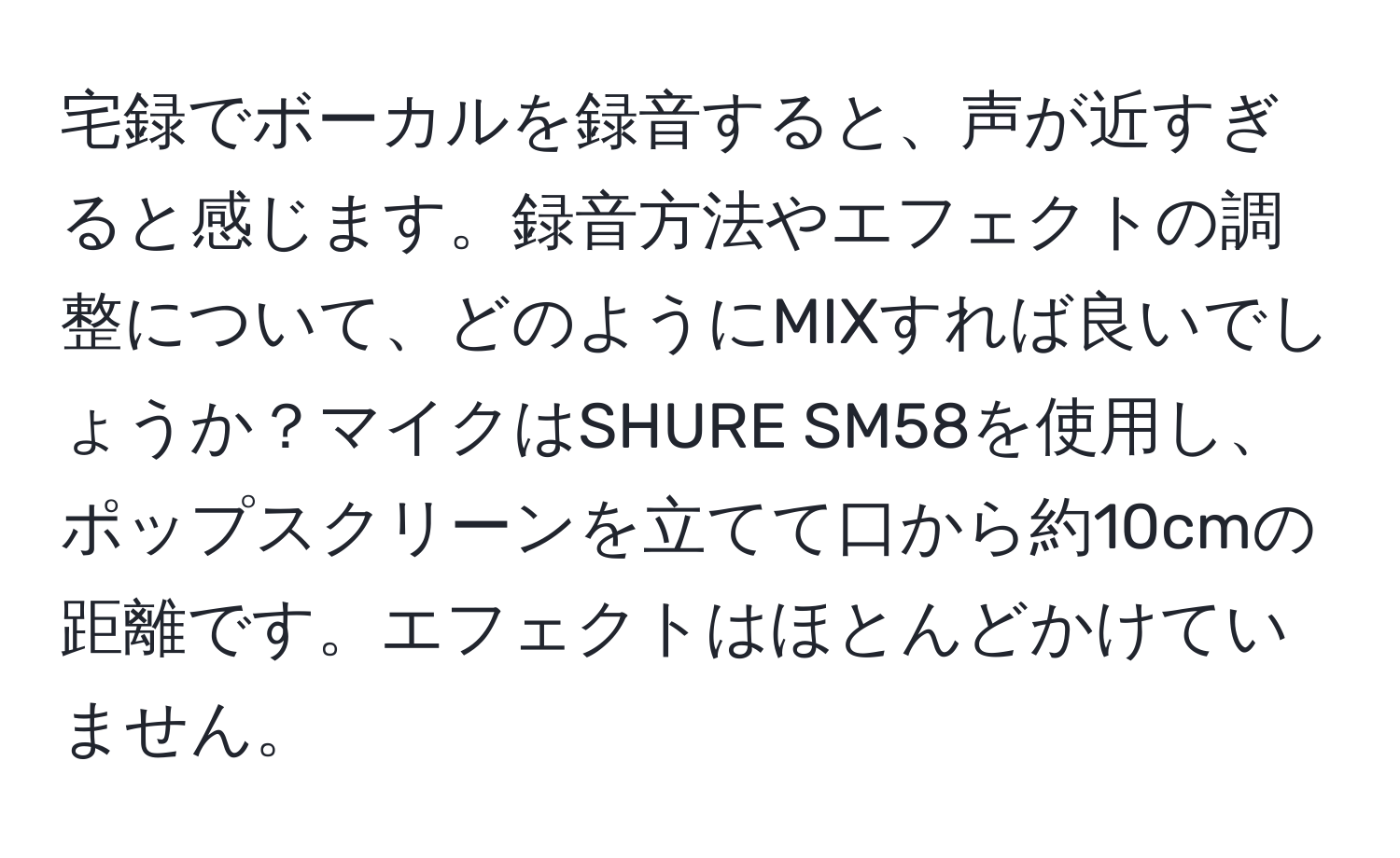 宅録でボーカルを録音すると、声が近すぎると感じます。録音方法やエフェクトの調整について、どのようにMIXすれば良いでしょうか？マイクはSHURE SM58を使用し、ポップスクリーンを立てて口から約10cmの距離です。エフェクトはほとんどかけていません。