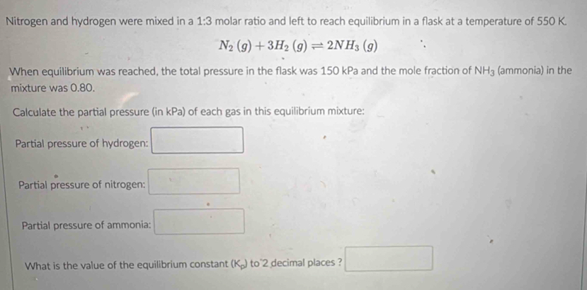 Nitrogen and hydrogen were mixed in a 1:3 molar ratio and left to reach equilibrium in a flask at a temperature of 550 K.
N_2(g)+3H_2(g)leftharpoons 2NH_3(g)
When equilibrium was reached, the total pressure in the flask was 150 kPa and the mole fraction of NH_3 (ammonia) in the 
mixture was 0.80. 
Calculate the partial pressure (in kPa) of each gas in this equilibrium mixture: 
Partial pressure of hydrogen: 
Partial pressure of nitrogen: □ 
Partial pressure of ammonia:...^circ  □  
What is the value of the equilibrium constant (K₂) to^2 decimal places ? □