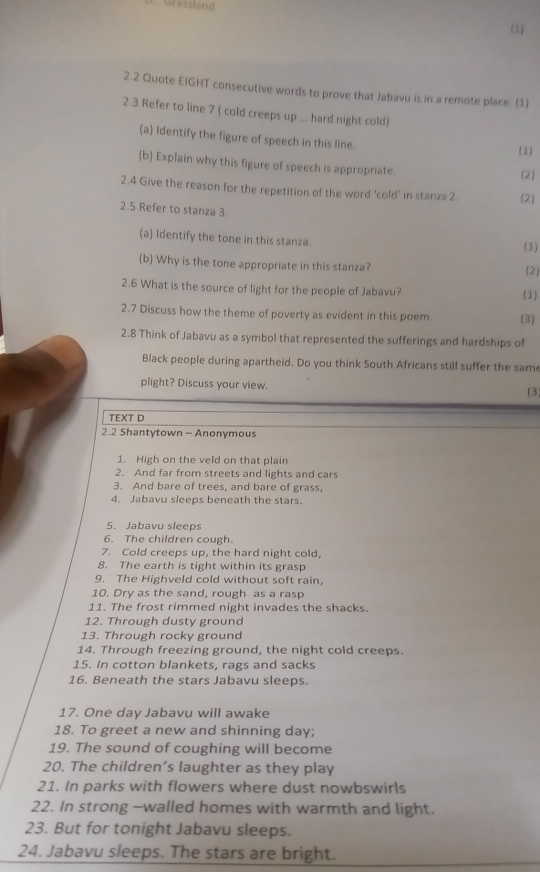 Grassland 
(1) 
2.2 Quote EIGHT consecutive words to prove that Jabavu is in a remote place. (1) 
2.3 Refer to line 7 ( cold creeps up ... hard night cold) 
(a) Identify the figure of speech in this line. 
(1) 
(b) Explain why this figure of speech is appropriate 
(2) 
2.4 Give the reason for the repetition of the word ‘cold’ in stanza 2. (2) 
2.5 Refer to stanza 3. 
(a) Identify the tone in this stanza. 
(1) 
(b) Why is the tone appropriate in this stanza? 
(2) 
2.6 What is the source of light for the people of Jabavu? 
(1) 
2.7 Discuss how the theme of poverty as evident in this poem. (3) 
2.8 Think of Jabavu as a symbol that represented the sufferings and hardships of 
Black people during apartheid. Do you think South Africans still suffer the same 
plight? Discuss your view. (3) 
TEXT D 
2.2 Shantytown - Anonymous 
1. High on the veld on that plain 
2. And far from streets and lights and cars 
3. And bare of trees, and bare of grass, 
4. Jabavu sleeps beneath the stars. 
5. Jabavu sleeps 
6. The children cough. 
7. Cold creeps up, the hard night cold, 
8. The earth is tight within its grasp 
9. The Highveld cold without soft rain, 
10. Dry as the sand, rough as a rasp 
11. The frost rimmed night invades the shacks. 
12. Through dusty ground 
13. Through rocky ground 
14. Through freezing ground, the night cold creeps. 
15. In cotton blankets, rags and sacks 
16. Beneath the stars Jabavu sleeps. 
17. One day Jabavu will awake 
18. To greet a new and shinning day; 
19. The sound of coughing will become 
20. The children’s laughter as they play 
21. In parks with flowers where dust nowbswirls 
22. In strong -walled homes with warmth and light. 
23. But for tonight Jabavu sleeps. 
24. Jabavu sleeps. The stars are bright.