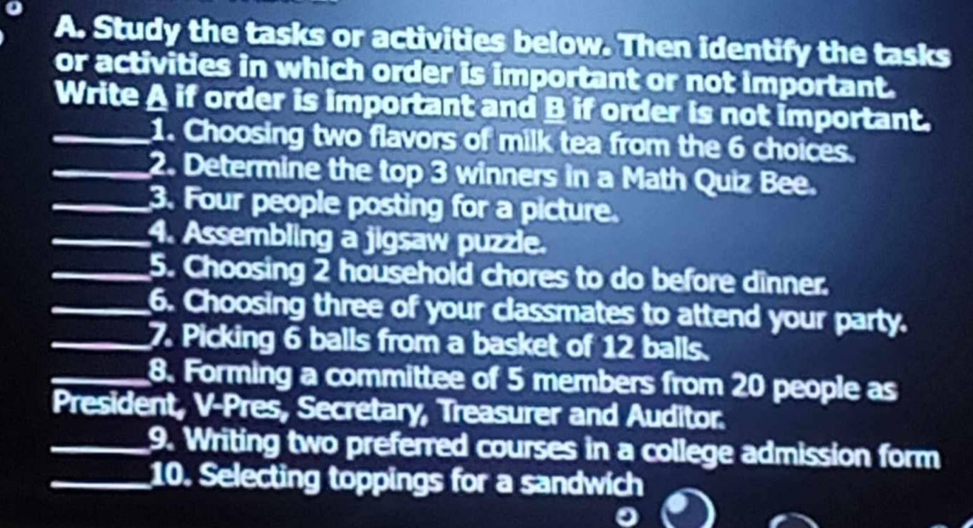 Study the tasks or activities below. Then identify the tasks 
or activities in which order is important or not important. 
_ 
Write A if order is important and B if order is not important. 
_1. Choosing two flavors of milk tea from the 6 choices. 
_2. Determine the top 3 winners in a Math Quiz Bee. 
_3. Four people posting for a picture. 
_4. Assembling a jigsaw puzzle. 
_5. Choosing 2 household chores to do before dinner. 
_6. Choosing three of your classmates to attend your party. 
_7. Picking 6 balls from a basket of 12 balls. 
_8. Forming a committee of 5 members from 20 people as 
President, V-Pres, Secretary, Treasurer and Auditor. 
_9. Writing two preferred courses in a college admission form 
_10. Selecting toppings for a sandwich