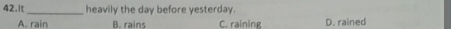 It _heavily the day before yesterday.
A. rain B. rains C. raining D. rained