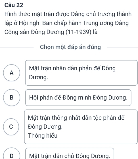 Hình thức mặt trận được Đảng chủ trương thành
ập ở Hội nghị Ban chấp hành Trung ương Đảng
Cộng sản Đông Dương (11-1939) là
Chọn một đáp án đúng
Mặt trận nhân dân phản đế Đông
A
Dương.
B Hội phản đế Đồng minh Đông Dương.
Mặt trận thống nhất dân tộc phản đế
C Đông Dương.
Thông hiểu
D Mặt trận dân chủ Đông Dương.