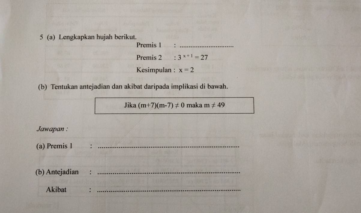 5 (a) Lengkapkan hujah berikut. 
Premis 1 :_ 
Premis 2 : 3^(x+1)=27
Kesimpulan : x=2
(b) Tentukan antejadian dan akibat daripada implikasi di bawah. 
Jika (m+7)(m-7)!= 0 maka m!= 49
Jawapan : 
(a) Premis 1 :_ 
(b) Antejadian ₹:_ 
Akibat :_