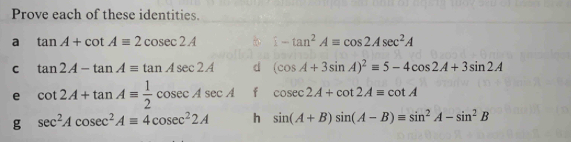 Prove each of these identities. 
a tan A+cot Aequiv 2cosec 2A
1-tan^2Aequiv cos 2Asec^2A
C tan 2A-tan Aequiv tan Asec 2A d (cos A+3sin A)^2equiv 5-4cos 2A+3sin 2A
e cot 2A+tan Aequiv  1/2 cosec Asec A f cos ec2A+cot 2A=cot A
g sec^2Acosec^2Aequiv 4cosec^22A h sin (A+B)sin (A-B)equiv sin^2A-sin^2B