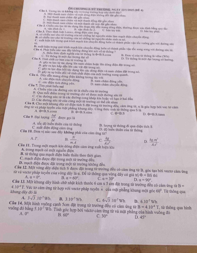 Ôn chương 3, từ trường, ngày 22/1/2025 (đê 4)
Câu I. Tương tác từ không xây ra trong trường hợp nào dưới đây?
A. Một thanh nam châm và một dòng điện không đổi đặt gần nhau.
B. Hai thanh nam châm đặt gần nhau.
C. Một thanh nam châm và một thanh đồng đặt gần nhau
D. Một thanh nam châm và một thanh sắt non đặt gần nhau.
Câu 2. Chiều của lực từ tác dụng lên đoạn đây dẫn mang đồng điện, thường được xác định bằng quy tắc:
A. vận đinh ốc 1.
Câu 3. Theo định luật Lenxo, đòng điện cảm ứng B. vận đinh ốc 2. C. bàn tay trái D. bàn tay phái
A. có chiều sao cho từ trường của nó chống lại nguyên nhân làm mạch điện chuyển động.
B có chiều sao cho từ trường của nó chồng lại nguyên nhân sinh ra nó.
C. xuất hiện khi trong quả trình mạch kín chuyển động luôn có thành phần vận tốc vuỡng gốc với đường sức
117
D. xuất hiện trong quả trình mạch kín chuyển động luôn có thành phần vận tốc song song với đường sức từr.
Cầu 4. Phát biểu nào sau đây không đúng khi nói về từ thông ? B. Đơn vị của từ thông là vêbe (Wb)
A. Biểu thức định nghĩa của từ thông là Φ=B.S.cosα
C. Từ thông là một đại lượng đại số D. Từ thống là một đại lượng có hướng.
Cầu 5. Tính chất cơ bản của từ trường là
A. gây ra lực từ tác dụng lên nam châm hoặc lên dòng điện đặt trong nó.
B. gây ra lực hấp dẫn lên các vật đặt trong nó.
C. gây ra lực đàn hồi tác dụng lên các dòng điện và nam châm đặt trong nó.
D. gây ra sự biển đổi về tính chất điện của môi trường xung quanh.
Cầu 6. Dây dẫn mang đòng điện không tương tác với
A. các điện tích chuyện động.
C. các điện tích đứng yên. B. nam châm đứng yên.
Câu 7. Tìm phát biểu sai D. nam châm chuyến động.
A. Chiều của các đường sức từ là chiều của từ trường
B. Qua mỗi điểm trong từ trường chỉ vẽ được một đường sức từ
C. Các đường sức từ là các đường cong khép kin hoặc vô hạn ở hai đầu
D. Các đường sức tử của cùng một từ trường có thể cắt nhau
Câu 8, Cho một khung dây có điện tích S đặt trong từ trường đều, cảm ứng từ, α là góc hợp bởi vec tơ cảm
ứng từ và pháp tuyển của mặt phẳng khung dây. Công thức tinh từ thông qua S là
A. Phi =B.S.cos alpha B. Phi =B.S.sina C. Phi =B.S D. Phi =B.S.tan alpha
Câu 9. Đại lượng  △ phi /△ t  được gọi là
A. tốc độ biến thiên của từ thông  B. lượng từ thông đi qua diện tích S
C. suất điện động cảm ứng D. độ biến thiên của từ thông
Câu 10. Đơn vị nào sau đây không phải của cảm ứng từ?
A. T . B.  N/mA . C.  kg/As^2 . D.  (kg.m^2)/A.s^2 .
Câu 11. Trong một mạch kín dòng điện cảm ứng xuất hiện khi
A. trong mạch có một nguồn điện.
B. từ thông qua mạch điện biến thiên theo thời gian.
C. mạch điện được đặt trong một từ trường đều.
D. mạch điện được đặt trong một từ trường không đều.
Câu 12. Một vòng dây diện tích S được đặt trong từ trường đều có cảm ứng từ B, góc tạo bởi vectơ cảm ứng
từ và vectơ pháp tuyển của vòng dây là α. Để từ thông qua vòng đây có giá trị Phi =BS thì
A. alpha =0°. B. a=60°. C. alpha =30°, D. alpha =90°.
Câu 13. Một khung dây hình chữ nhật kích thước 6 cm x 5 5 cm đặt trong từ trường đều có cảm ứng từ B=
4.10^(-4)T T. Véc tơ cảm ứng từ hợp với vectơ pháp tuyên h của mặt phẳng khung một góc 60°.  Từ thông qua
khung dây đó là
A. 3sqrt(3).10^(-7)Wb. B. 3.10^(-7)Wb. C. 6sqrt(3).10^(-7)Wb. D. 6.10^(-7)Wb.
Câu 14. Một hình vuông cạnh 5cm đặt trong từ trường đều có cảm ứng từ B=4.10^(-4)T , từ thông qua hình
vuông đó bằng 5.10^(-7) Wb. Tính góc hợp bởi véctơ cảm ứng từ và mặt phẳng của hình vuông đó
A. 0° B. 60° C. 30° D. 45°