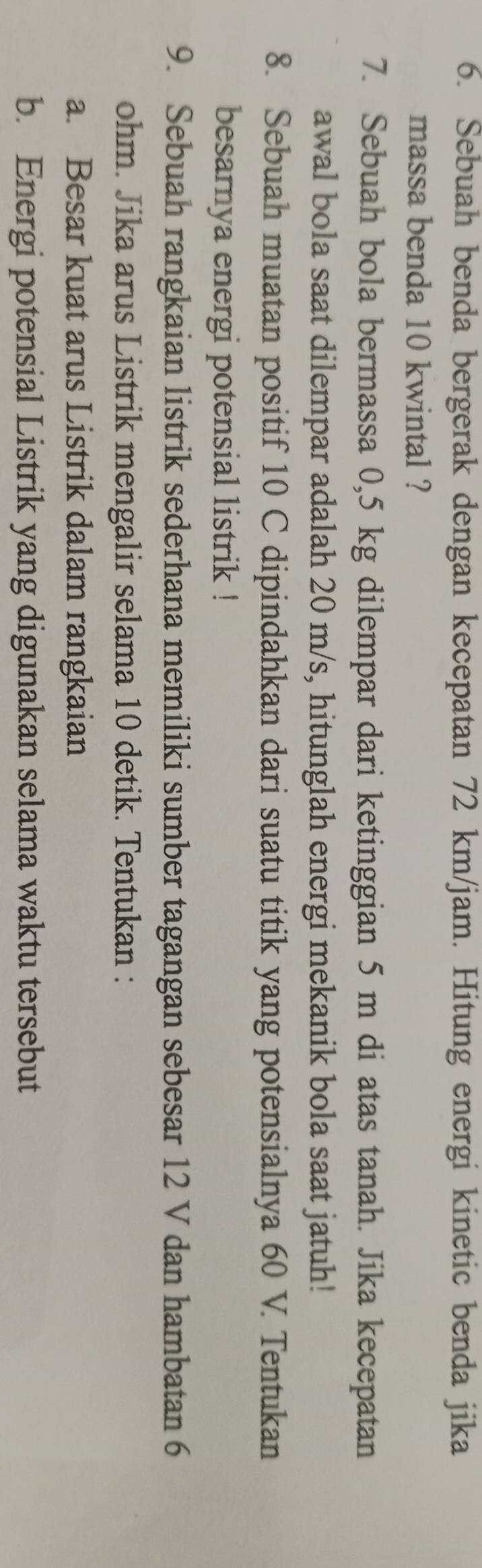 Sebuah benda bergerak dengan kecepatan 72 km/jam. Hitung energi kinetic benda jika 
massa benda 10 kwintal ? 
7. Sebuah bola bermassa 0,5 kg dilempar dari ketinggian 5 m di atas tanah. Jika kecepatan 
awal bola saat dilempar adalah 20 m/s, hitunglah energi mekanik bola saat jatuh! 
8. Sebuah muatan positif 10 C dipindahkan dari suatu titik yang potensialnya 60 V. Tentukan 
besarnya energi potensial listrik ! 
9. Sebuah rangkaian listrik sederhana memiliki sumber tagangan sebesar 12 V dan hambatan 6
ohm. Jika arus Listrik mengalir selama 10 detik. Tentukan : 
a. Besar kuat arus Listrik dalam rangkaian 
b. Energi potensial Listrik yang digunakan selama waktu tersebut