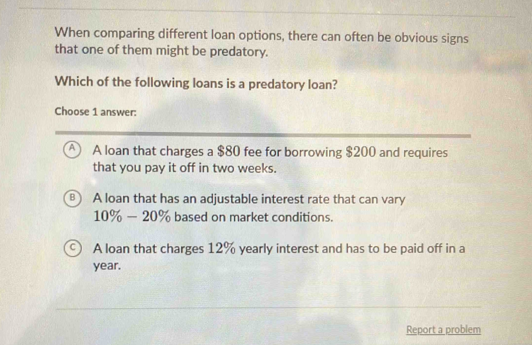 When comparing different loan options, there can often be obvious signs
that one of them might be predatory.
Which of the following loans is a predatory loan?
Choose 1 answer:
A A loan that charges a $80 fee for borrowing $200 and requires
that you pay it off in two weeks.
⑧ A loan that has an adjustable interest rate that can vary
10% -20% based on market conditions.
A loan that charges 12% yearly interest and has to be paid off in a
year.
Report a problem