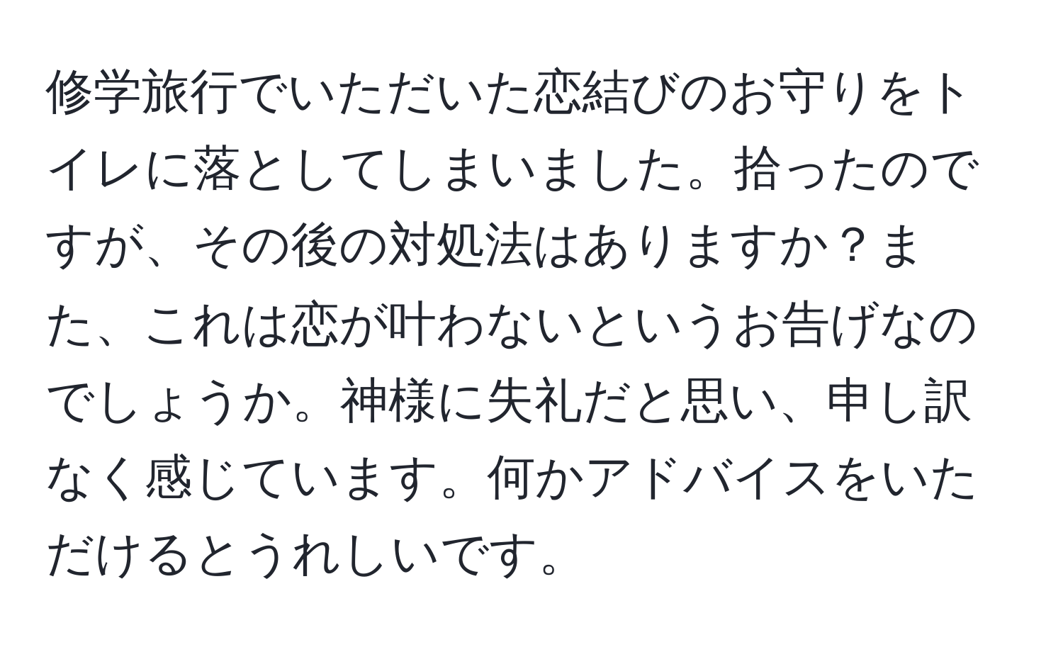 修学旅行でいただいた恋結びのお守りをトイレに落としてしまいました。拾ったのですが、その後の対処法はありますか？また、これは恋が叶わないというお告げなのでしょうか。神様に失礼だと思い、申し訳なく感じています。何かアドバイスをいただけるとうれしいです。