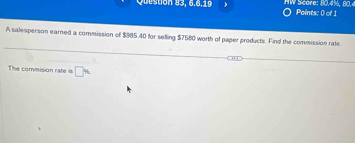 Question 83, 6.6.19 HW Score: 80.4%, 80.4 
Points: 0 of 1 
A salesperson earned a commission of $985.40 for selling $7580 worth of paper products. Find the commission rate. 
The commision rate is □ %.