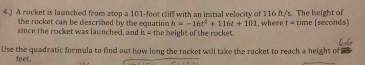 4.) A rocket is launched from atop a 101-foot cliff with an initial velocity of 116 ft/s. The height of 
the rocket can be described by the equation h=-16t^2+116t+101 , where t= time (seconds) 
since the rocket was launched, and h= the height of the rocket. 
Use the quadratic formula to find out how long the rocket will take the rocket to reach a height of
feet.