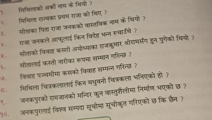 १ मिथिलाको अर्को नाम के थियो ? 
२ मिथिला राज्यका प्रथम राजा को थिए? 
३. सीताका पिता राजा जनकको वास्तविक नाम के थियो ? 
४. राजा जनकले आफूलाई किन विदेह भन्न रुचारउँथे ? 
५ सीताको विवाह कसरी अयोध्याका राजकुमार श्रीरामसैंग हुन पुगेको थियो? 
६ सीतालाई कस्ती नारीका रूपमा सम्मान गरिन्छ ? 
७. विवाह पज्चमीमा कसको विवाह सम्पन्न गरिन्छ ? 
5. मिथिला चित्रकलालाई किन मधुवनी चित्रकला भनिएको हो? 
९. जनकपुरको रामजानकी मन्दिर कुन वास्तुशैलीमा निर्माण भएको छ? 
१०. जनकपुरलाई विश्व सम्पदा सूचीमा सूचीकृत गरिएको छ कि छैन ?