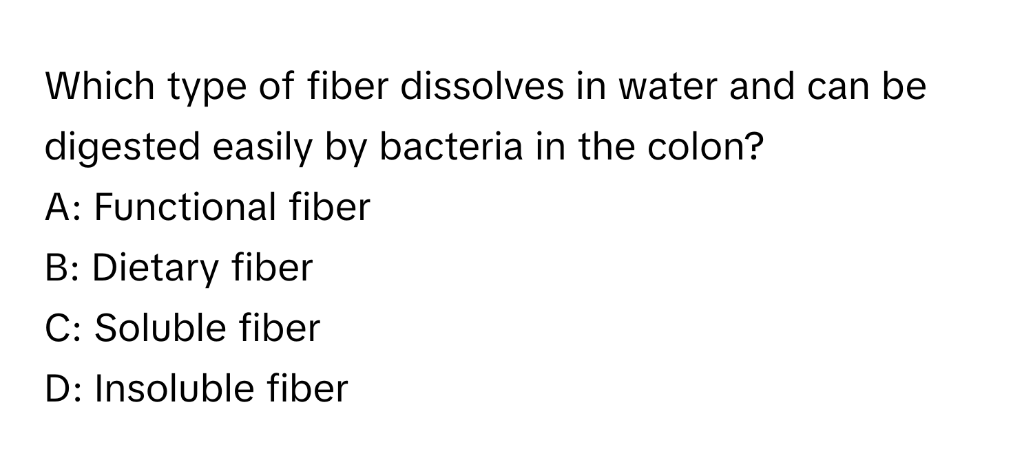 Which type of fiber dissolves in water and can be digested easily by bacteria in the colon?

A: Functional fiber
B: Dietary fiber
C: Soluble fiber
D: Insoluble fiber