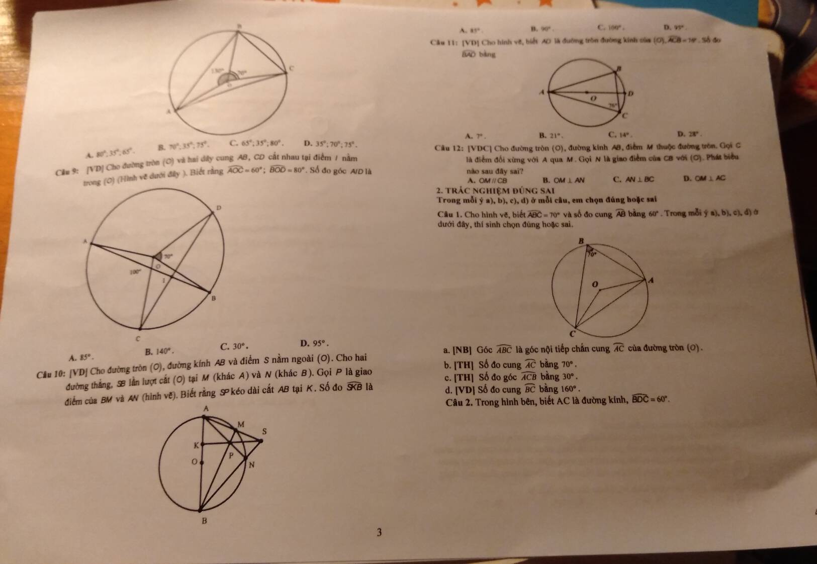 A. 85°. B. 90°. C. 100°. D. 91°
Câu 11: [VD] Cho hình vẽ, biết AD là đường tròn đường kính sủa (O).widehat ACB=16°.Số đo
BAD bàng

A. 7°. B. 21°. C. 14°. D. 28°.
A. 80°,35°,65°. B. 70°,35°,75°. C. 65°;35°;80°. D. 35°;70°;75°.
Câu 12: [VDC] Cho đường tròn (O), đường kinh AB, điểm M thuộc đường tròn. Gọi C
Cầu 9: [VD] Cho đường tròn (O) và hai dây cung AB, CD cất nhau tại điểm 1 nằm là điểm đối xừng với A qua M. Gọi N là giao điểm của CB với (O). Phát biểu
ong (0) (Hình về dưới đây ). Biết rằng widehat AOC=60°;widehat BOD=80°. Số đo góc A/D là não sau đây sai?
A. OMparallel CB B. OM⊥ AN C. AN⊥ BC D. OM⊥ AC
2. trác nghiệm đ UNG SAI
Trong mỗi dot ya),b),c),d) ở mỗi câu, em chọn đúng hoặc sai
Câu 1. Cho hình vẽ, biết widehat ABC=70° và số đo cung AB bằng 60°. Trong mỗi  (a),b),c),d) à
dưới đây, thí sinh chọn đúng hoặc sai.
a. [NB] Góc widehat ABC là góc nội tiếp chắn cung widehat AC của đường tròn (O) .
A. 85°. B. 140°. C. 30°. D. 95°.
Câu 10: [VD] Cho đường tròn (O), đường kính AB và điểm S nằm ngoài (O). Cho hai
b. [TH] Số đo cung widehat AC bằng 70°.
đường thẳng, B lần lượt cất (O) tại M (khác A) và N (khác B). Gọi P là giao c. [TH] Số đo góc widehat ACB bàng 30°.
điểm của BM và AN (hình vẽ). Biết rằng S° kéo dài cất AB tại K. Số đo widehat SKB là d. [VD] Số đo cung widehat BC bàng 160°.
Câu 2. Trong hình bên, biết AC là đường kính, widehat BDC=60°.
3