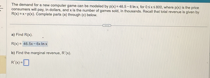 The demand for a new computer game can be modeled by p(x)=46.5-6ln x , for 0≤ x≤ 800 , where p(x) is the price 
consumers will pay, in dollars, and x is the number of games sold, in thousands. Recall that total revenue is given by
R(x)=x· p(x). Complete parts (a) through (c) below. 
a) Find R(x).
R(x)=46.5x-6xln x
b) Find the marginal revenue, R'(x).
R'(x)=□