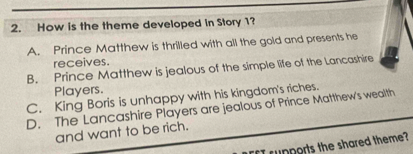 How is the theme developed in Story 1?
A. Prince Matthew is thrilled with all the gold and presents he
receives.
B. Prince Matthew is jealous of the simple life of the Lancashire
Players.
C. King Boris is unhappy with his kingdom's riches.
D. The Lancashire Players are jealous of Prince Matthew's wealth
and want to be rich.
I rupports the shared theme?