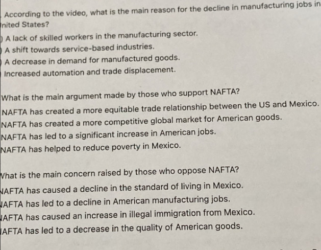 According to the video, what is the main reason for the decline in manufacturing jobs in
nited States?
) A lack of skilled workers in the manufacturing sector.
A shift towards service-based industries.
A decrease in demand for manufactured goods.
Increased automation and trade displacement.
What is the main argument made by those who support NAFTA?
NAFTA has created a more equitable trade relationship between the US and Mexico.
NAFTA has created a more competitive global market for American goods.
NAFTA has led to a significant increase in American jobs.
NAFTA has helped to reduce poverty in Mexico.
What is the main concern raised by those who oppose NAFTA?
NAFTA has caused a decline in the standard of living in Mexico.
AFTA has led to a decline in American manufacturing jobs.
AFTA has caused an increase in illegal immigration from Mexico.
IAFTA has led to a decrease in the quality of American goods.