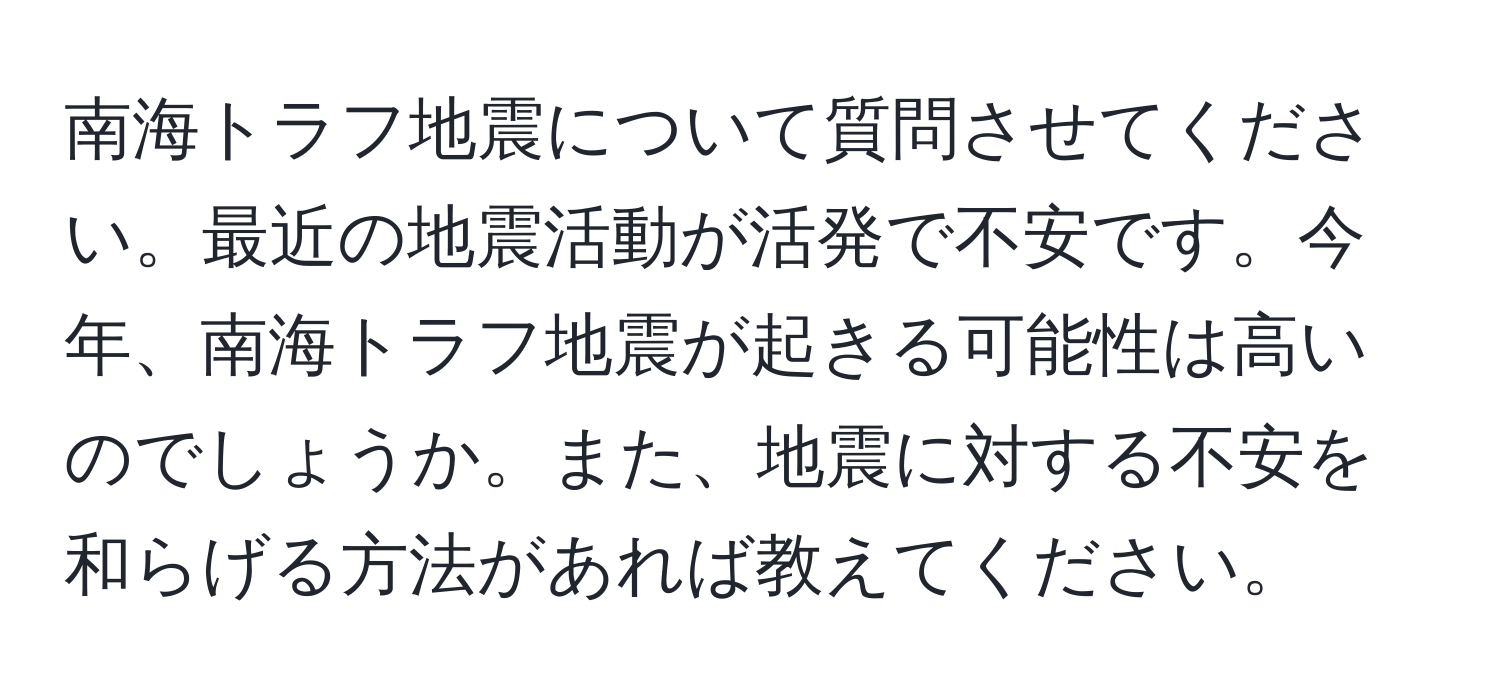 南海トラフ地震について質問させてください。最近の地震活動が活発で不安です。今年、南海トラフ地震が起きる可能性は高いのでしょうか。また、地震に対する不安を和らげる方法があれば教えてください。