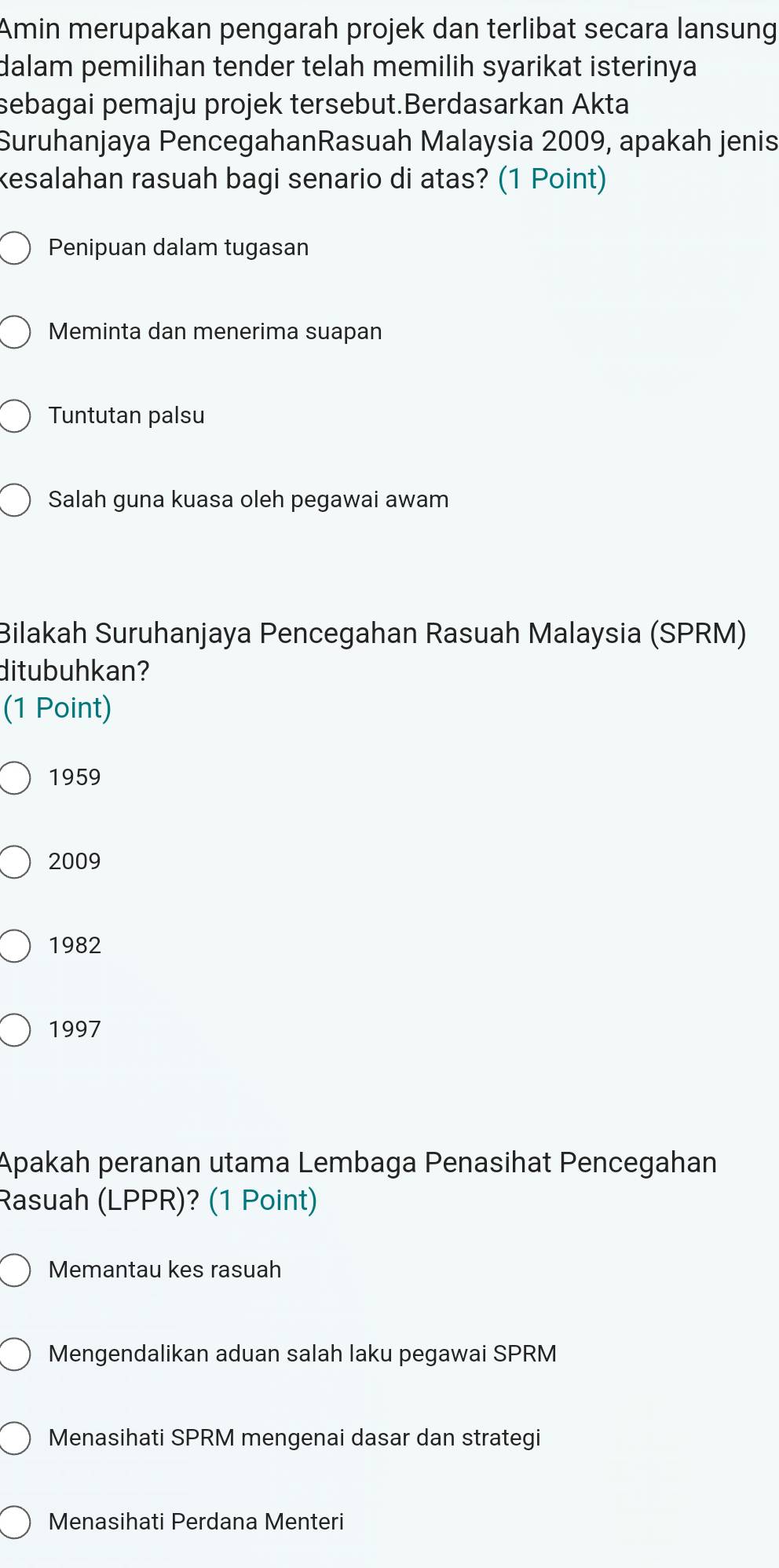 Amin merupakan pengarah projek dan terlibat secara lansung
dalam pemilihan tender telah memilih syarikat isterinya .
sebagai pemaju projek tersebut.Berdasarkan Akta
Suruhanjaya PencegahanRasuah Malaysia 2009, apakah jenis
kesalahan rasuah bagi senario di atas? (1 Point)
Penipuan dalam tugasan
Meminta dan menerima suapan
Tuntutan palsu
Salah guna kuasa oleh pegawai awam
Bilakah Suruhanjaya Pencegahan Rasuah Malaysia (SPRM)
ditubuhkan?
(1 Point)
1959
2009
1982
1997
Apakah peranan utama Lembaga Penasihat Pencegahan
Rasuah (LPPR)? (1 Point)
Memantau kes rasuah
Mengendalikan aduan salah laku pegawai SPRM
Menasihati SPRM mengenai dasar dan strategi
Menasihati Perdana Menteri