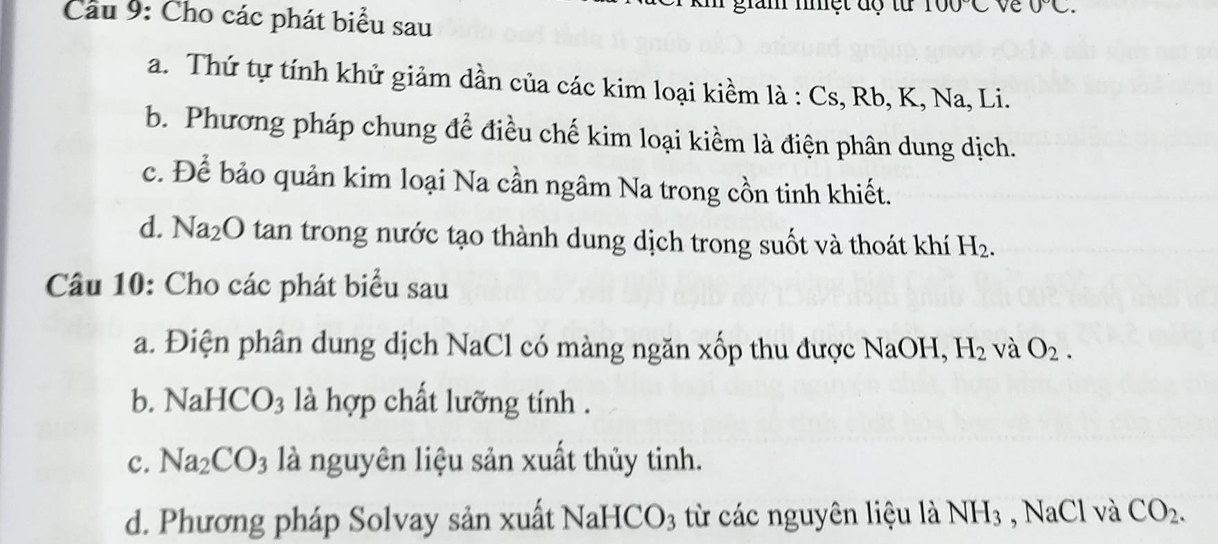 giam nnệt độ tử 100°C ve 0°C. 
Câu 9: Cho các phát biểu sau 
a. Thứ tự tính khử giảm dần của các kim loại kiềm là : Cs, Rb, K, Na, Li. 
b. Phương pháp chung để điều chế kim loại kiểm là điện phân dung dịch. 
c. Để bảo quản kim loại Na cần ngâm Na trong cồn tinh khiết. 
d. Na_2O O tan trong nước tạo thành dung dịch trong suốt và thoát khí H_2. 
Câu 10: Cho các phát biểu sau 
a. Điện phân dung dịch NaCl có màng ngăn xốp thu được NaOH, H_2 và O_2. 
b. ] NaHCO_3 là hợp chất lưỡng tính . 
c. Na_2CO_3 là nguyên liệu sản xuất thủy tinh. 
d. Phương pháp Solvay sản xuất NaHCO_3 từ các nguyên liệu là NH_3 NaCl và CO_2.