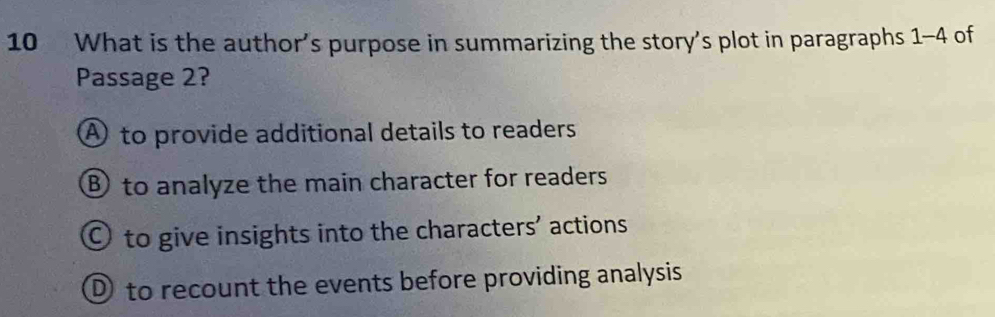 What is the author’s purpose in summarizing the story's plot in paragraphs 1-4 of
Passage 2?
④ to provide additional details to readers
⑧ to analyze the main character for readers
O to give insights into the characters' actions
① to recount the events before providing analysis