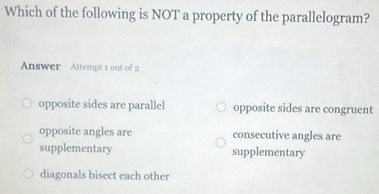 Which of the following is NOT a property of the parallelogram?
Answer Attempt 1 out of 2
opposite sides are parallel opposite sides are congruent
opposite angles are consecutive angles are
supplementary supplementary
diagonals bisect each other