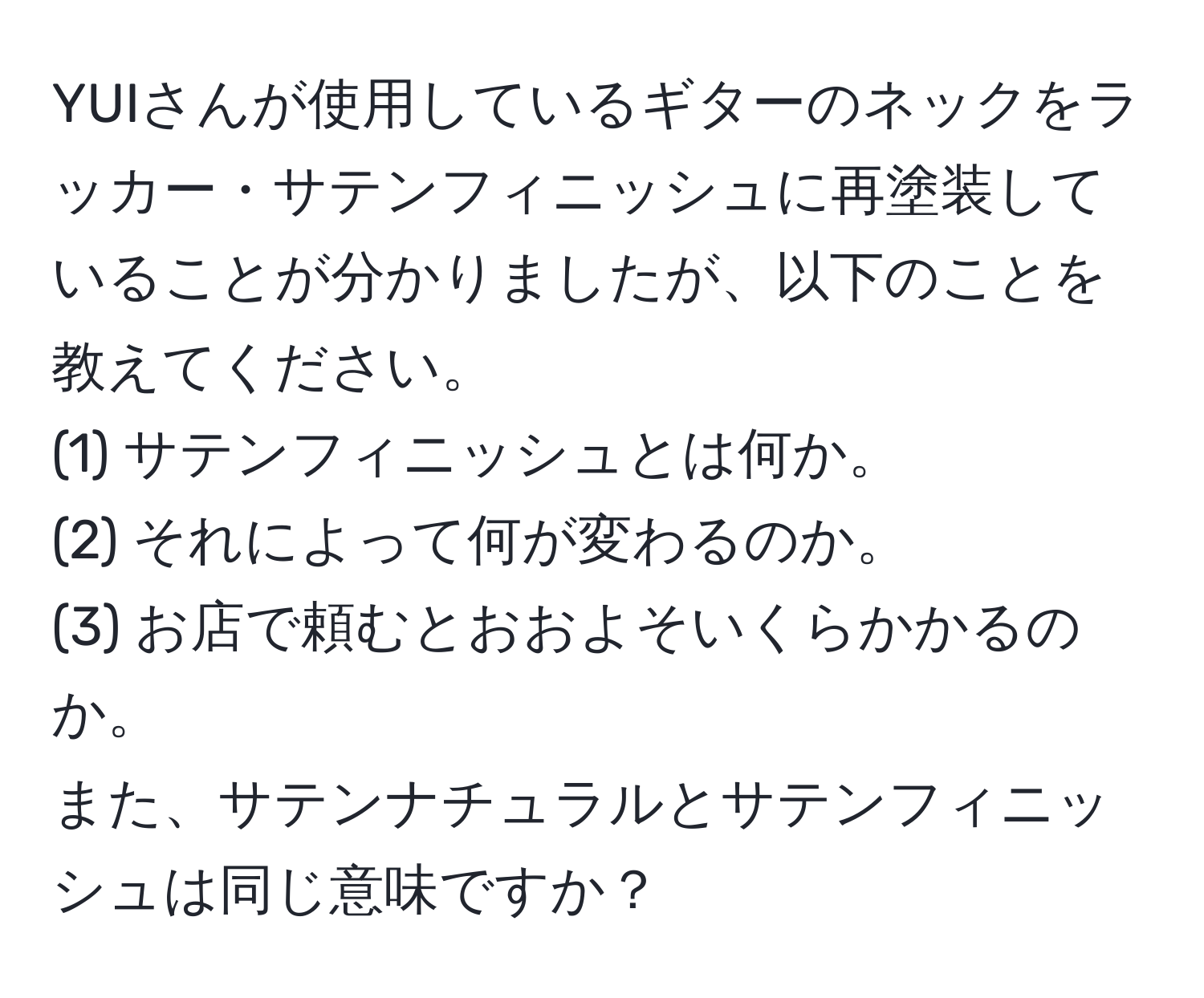 YUIさんが使用しているギターのネックをラッカー・サテンフィニッシュに再塗装していることが分かりましたが、以下のことを教えてください。  
(1) サテンフィニッシュとは何か。  
(2) それによって何が変わるのか。  
(3) お店で頼むとおおよそいくらかかるのか。  
また、サテンナチュラルとサテンフィニッシュは同じ意味ですか？