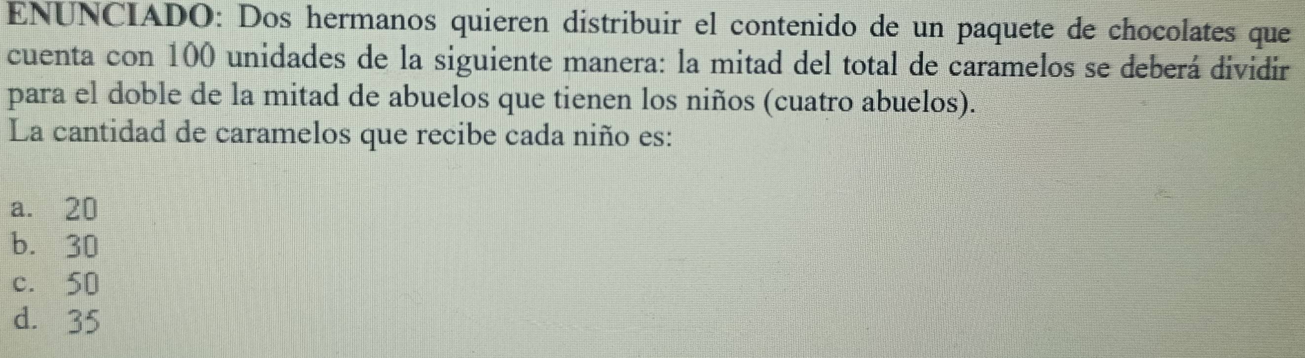 ENUNCIADO: Dos hermanos quieren distribuir el contenido de un paquete de chocolates que
cuenta con 100 unidades de la siguiente manera: la mitad del total de caramelos se deberá dividir
para el doble de la mitad de abuelos que tienen los niños (cuatro abuelos).
La cantidad de caramelos que recibe cada niño es:
a. 20
b. 30
c. 50
d. 35