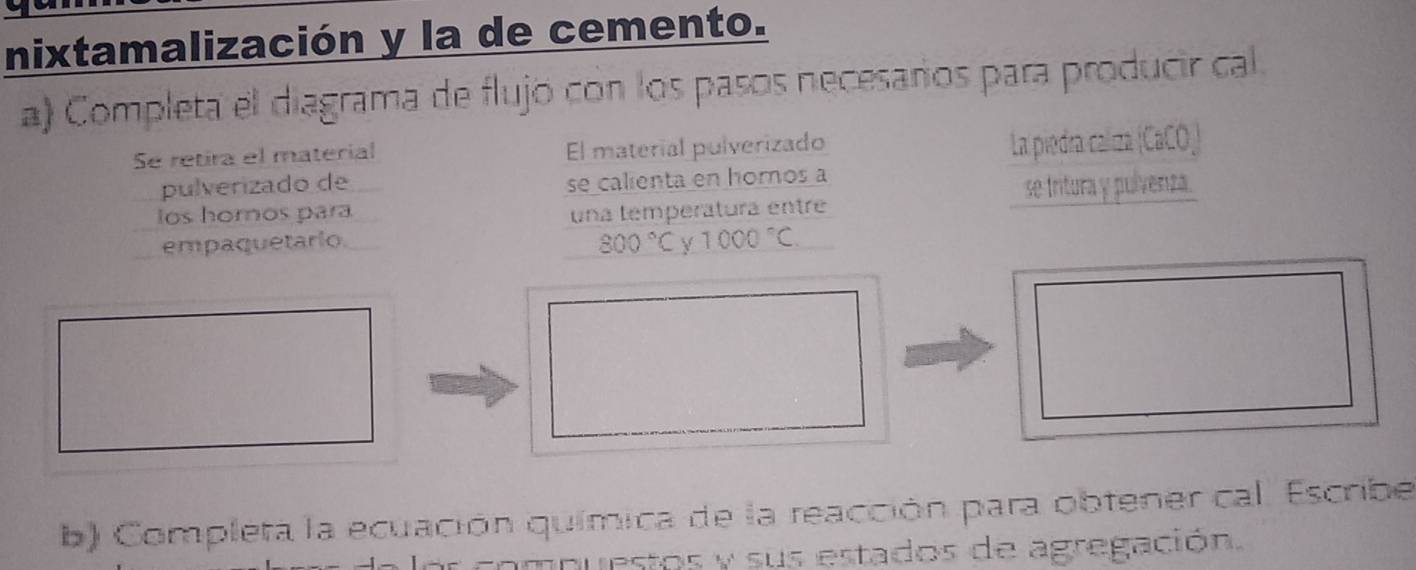 nixtamalización y la de cemento. 
a) Completa el diagrama de flujó con los pasos necesarios para producir cal. 
Se retira el material El material pulverizado 
La piedra caliza (CaCO_) 
pulverizado de se calienta en homos a 
los horos para una temperatura entré se tritura y pulvenza. 
empaquetario 800°C Y 1000°C. 
b) Completa la ecuación química de la reacción para obtener cal. Escribe 
compuestos y sus estados de agregación.