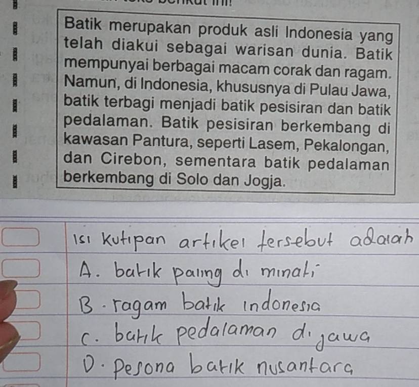 Batik merupakan produk asli Indonesia yang 
telah diakui sebagai warisan dunia. Batik 
mempunyai berbagai macam corak dan ragam. 
Namun, di Indonesia, khususnya di Pulau Jawa, 
batik terbagi menjadi batik pesisiran dan batik 
pedalaman. Batik pesisiran berkembang di 
kawasan Pantura, seperti Lasem, Pekalongan, 
dan Cirebon, sementara batik pedalaman 
berkembang di Solo dan Jogja.