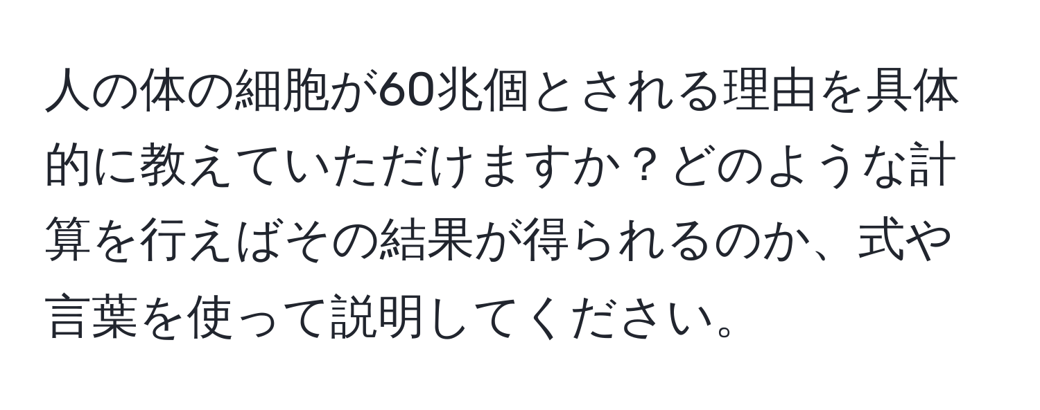 人の体の細胞が60兆個とされる理由を具体的に教えていただけますか？どのような計算を行えばその結果が得られるのか、式や言葉を使って説明してください。