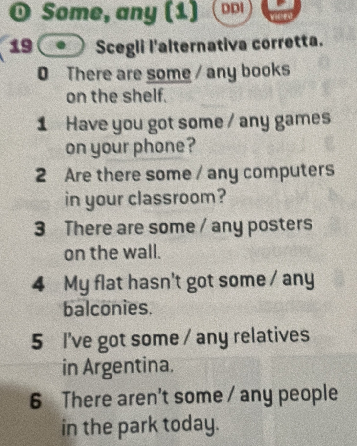 Some, any (1) DDI 
19(● Scegli l'alternativa corretta. 
0 There are some / any books 
on the shelf. 
1 Have you got some / any games 
on your phone? 
2 Are there some / any computers 
in your classroom? 
3 There are some / any posters 
on the wall. 
4 My flat hasn't got some / any 
balconies. 
5 I've got some / any relatives 
in Argentina. 
6 There aren't some / any people 
in the park today.