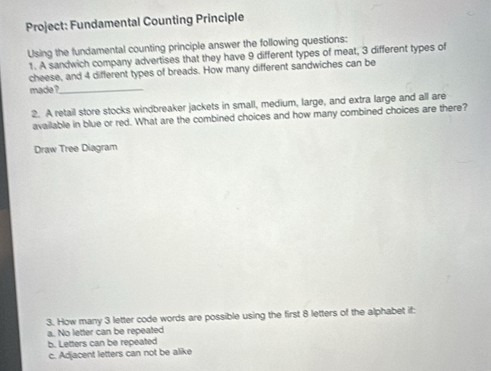 Project: Fundamental Counting Principle
Using the fundamental counting principle answer the following questions:
1. A sandwich company advertises that they have 9 different types of meat, 3 different types of
cheese, and 4 different types of breads. How many different sandwiches can be
made ?_
2. A retail store stocks windbreaker jackets in small, medium, large, and extra large and all are
available in blue or red. What are the combined choices and how many combined choices are there?
Draw Tree Diagram
3. How many 3 letter code words are possible using the first 8 letters of the alphabet if:
a. No letter can be repeated
b. Letters can be repeated
c. Adjacent letters can not be alike