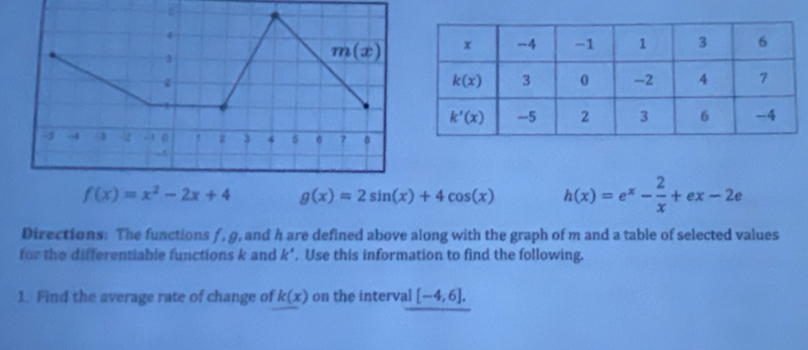 f(x)=x^2-2x+4 g(x)=2sin (x)+4cos (x) h(x)=e^x- 2/x +ex-2e
Directions: The functions f, g, and h are defined above along with the graph of m and a table of selected values
for the differentiable functions k and k°. Use this information to find the following.
1. Find the average rate of change of k(x) on the interval [-4,6].