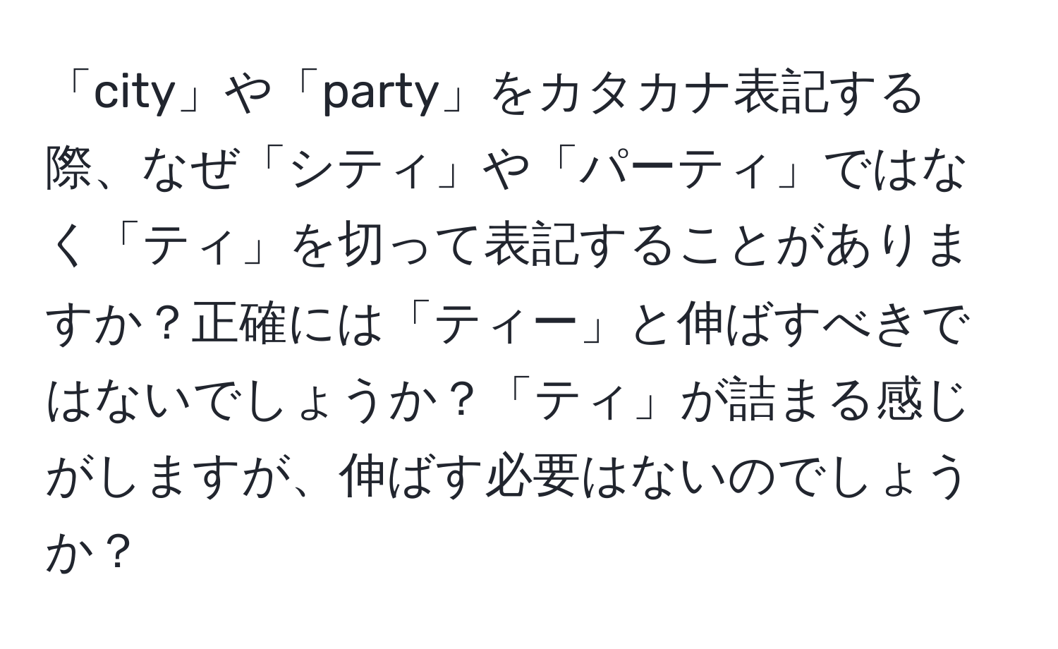 「city」や「party」をカタカナ表記する際、なぜ「シティ」や「パーティ」ではなく「ティ」を切って表記することがありますか？正確には「ティー」と伸ばすべきではないでしょうか？「ティ」が詰まる感じがしますが、伸ばす必要はないのでしょうか？