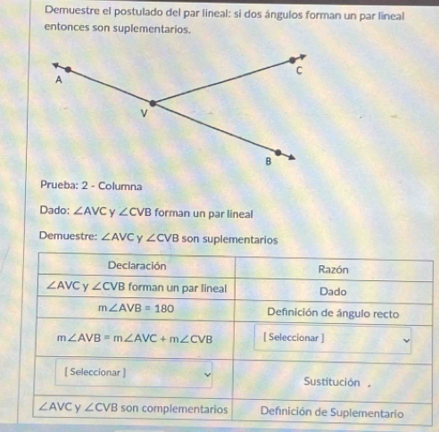 Demuestre el postulado del par lineal: si dos ángulos forman un par lineal
entonces son suplementarios.
Prueba: 2 - Columna
Dado: ∠ AVC y ∠ CVB forman un par lineal
Demuestre: ∠ AVC Y ∠ CVB son suplementarios