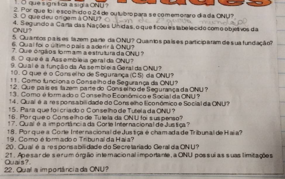 que s ignifica a sigla ONU ? 
2. Por que fo i e scolhido o 24 de outubro para se comemoraro dia da ONU? 
3. O que deuorigemàONU? 
4. Segundo a Carta das Nações Unidas, oque ficou estabelecido comoobjetivos da 
ONU? 
5. Quantos pa ís es fa zem pare da ONU? Quanto spaís e s participa ram de sua fundação? 
6. Qual foi o último pais a aderir à ONU? 
7. Que órgãos formam a estruturada ONU ? 
8. O que é a Assembleia geral da ONU? 
9. Qualé a função da As sembleia Geral da ONU? 
10. O que éo Conselho de Segurança (CS) da ONU? 
11 . Como funcionao Conselho de Segurança da ONU? 
12. Que pais es fazem parte do Conselho de Segurançada ONU? 
13. Como é formado o Conselho Econômico e Social da ONU? 
14 . Qual éa responsabilidade do Conselho Econômicoe Social da ONU? 
15 . Para que foi criado o Conselho de Tutela da ONU? 
16. Porqueo Conselhode Tutela da ONU foi suspenso? 
17. Qual'é a im portância da Corte Internacional de Justiça? 
18 . Porque a Corte Internacional de Justiça é chamada de Tribunal de Haia? 
19. Como é formado o Tribunal da Haia? 
20 . Qualé a respons a billi dade do Secre ta riado Geral da ON U? 
21. Apesar de serumórgão interacional importante, a ONU possuias suas limitações 
Quais? . 
22. Qual a imporância da ONU?