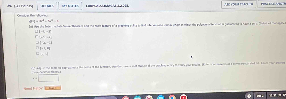 DETAILS MY NOTES LARPCALCLIMAGA8 2.2.095. ASK YOUR TEACHER PRACTICE ANOTH 
Consider the following.
g(x)=3x^4+5x^3-5
(a) Use the Intermediate Value Theorem and the table feature of a graphing utility to find intervals one unit in length in which the polynomial function is guaranteed to have a zero. (Select all that apply.)
(-4,-3)
[-3,-2]
[-2,-1]
[-1,0]
[0,1]
(b) Adjust the table to approximate the zeros of the function. Use the zero or root feature of the graphing utility to verify your results. (Enter your answers as a comma-separated list. Round your answers 
three decimal places.)
x=□
Need Help? Read It 
Oct 2 11:31 U