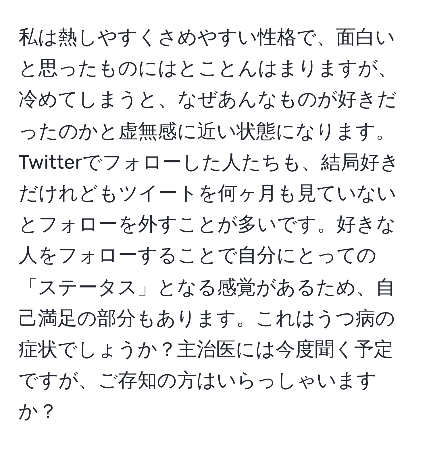 私は熱しやすくさめやすい性格で、面白いと思ったものにはとことんはまりますが、冷めてしまうと、なぜあんなものが好きだったのかと虚無感に近い状態になります。Twitterでフォローした人たちも、結局好きだけれどもツイートを何ヶ月も見ていないとフォローを外すことが多いです。好きな人をフォローすることで自分にとっての「ステータス」となる感覚があるため、自己満足の部分もあります。これはうつ病の症状でしょうか？主治医には今度聞く予定ですが、ご存知の方はいらっしゃいますか？