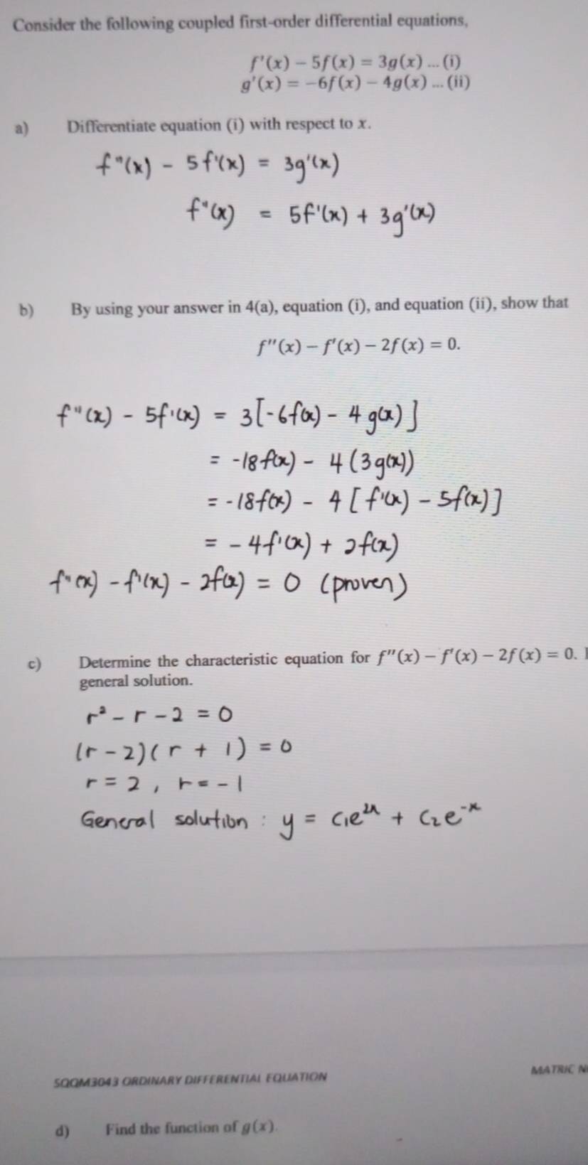 Consider the following coupled first-order differential equations,
f'(x)-5f(x)=3g(x)...(i)
g'(x)=-6f(x)-4g(x)...(ii)
a) Differentiate equation (i) with respect to x. 
b) By using your answer in 4(a) , equation (i), and equation (ii), show that
f''(x)-f'(x)-2f(x)=0. 
c) Determine the characteristic equation for f''(x)-f'(x)-2f(x)=0. 
general solution. 
SQQM3043 ORDINARY DIFFERENTIAL FQUATION MATRIC N 
d) Find the function of g(x).