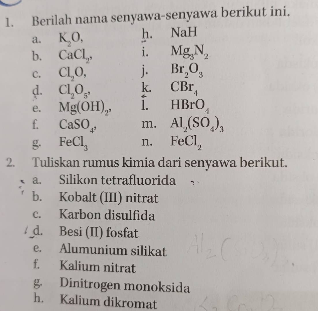 Berilah nama senyawa-senyawa berikut ini. 
a. K_2O, 
h. NaH
b. CaCl_2, 
i. Mg_3N_2
C. Cl_2O, 
j. Br_2O_3
k. 
d. Cl_2O_5, CBr_4
e. Mg(OH)_2, . 1. HBrO_4
f. CaSO_4, Al_2(SO_4)_3
m. 
g. FeCl_3 n. FeCl_2
2. Tuliskan rumus kimia dari senyawa berikut. 
a. Silikon tetrafluorida 
b. Kobalt (III) nitrat 
c. Karbon disulfida 
d. Besi (II) fosfat 
e. Alumunium silikat 
f. Kalium nitrat 
g. Dinitrogen monoksida 
h. Kalium dikromat