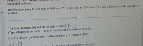 requested estimate E(t)=18
The life expectancy for a female in 1990 was 79.1 years, and in 1995, it was 79.6 years. Estimate the life expectancy 
in 2000. 
. . 
The linear function E(t) that fits the data is E(t)=□ t+□
(Type integers or decimals. Round to the nearest hundredth as needed ) 
Use the function part to predict the life expectancy of females in 2000.
E(10)=□
he earest hundredth as needed !