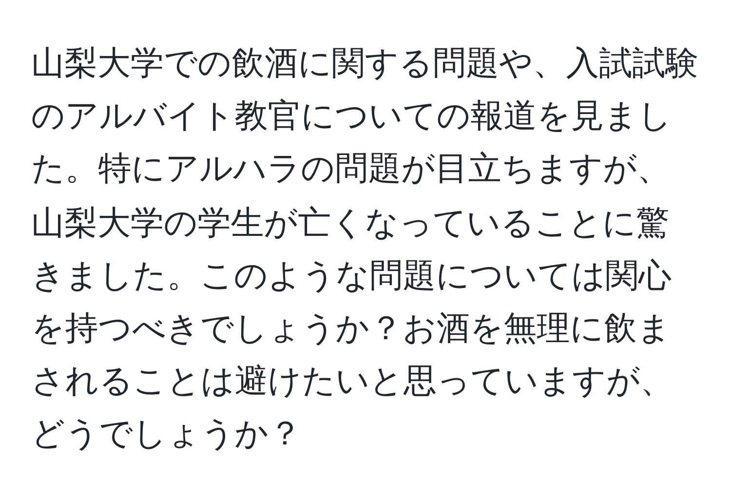 山梨大学での飲酒に関する問題や、入試試験のアルバイト教官についての報道を見ました。特にアルハラの問題が目立ちますが、山梨大学の学生が亡くなっていることに驚きました。このような問題については関心を持つべきでしょうか？お酒を無理に飲まされることは避けたいと思っていますが、どうでしょうか？