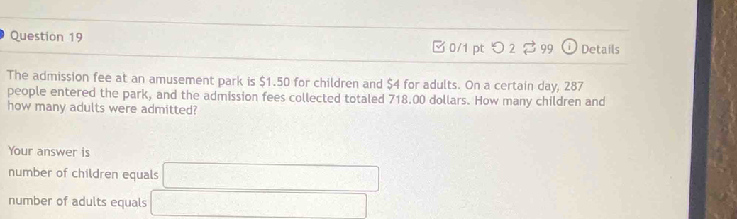 Details
□0/1 ptつ2% 99
The admission fee at an amusement park is $1.50 for children and $4 for adults. On a certain day, 287
people entered the park, and the admission fees collected totaled 718.00 dollars. How many children and
how many adults were admitted?
Your answer is
number of children equals □
number of adults equals _ □ 