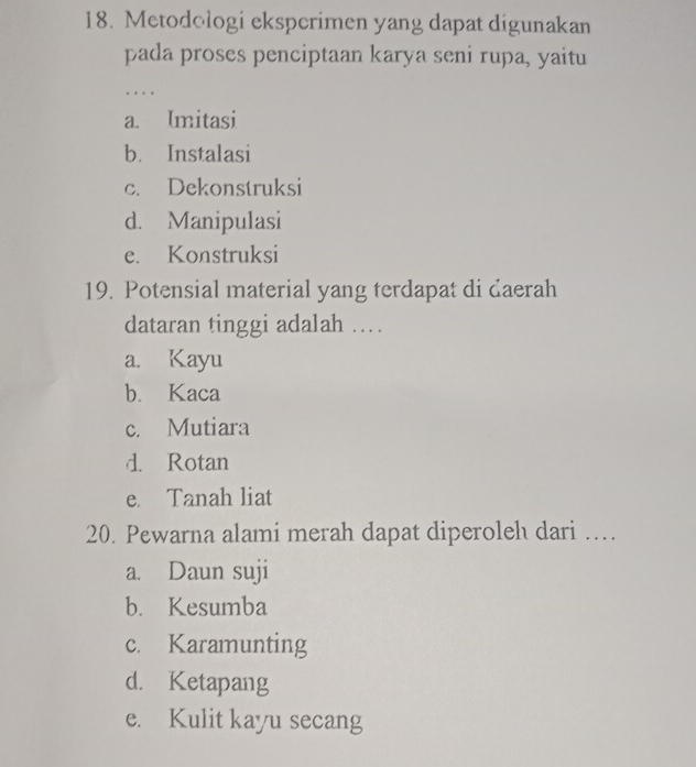 Metodologi eksperimen yang dapat digunakan
pada proses penciptaan karya seni rupa, yaitu
....
a. Imitasi
b. Instalasi
c. Dekonstruksi
d. Manipulasi
e. Konstruksi
19. Potensial material yang terdapat di daerah
dataran tinggi adalah .
a. Kayu
b. Kaca
c. Mutiara
d. Rotan
e. Tanah liat
20. Pewarna alami merah dapat diperoleh dari …
a. Daun suji
b. Kesumba
c. Karamunting
d. Ketapang
e. Kulit kayu secang