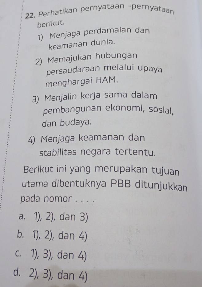 Perhatikan pernyataan -pernyataan
berikut.
1) Menjaga perdamaian dan
keamanan dunia.
2) Memajukan hubungan
persaudaraan melalui upaya
menghargai HAM.
3) Menjalin kerja sama dalam
pembangunan ekonomi, sosial,
dan budaya.
4) Menjaga keamanan dan
stabilitas negara tertentu.
Berikut ini yang merupakan tujuan
utama dibentuknya PBB ditunjukkan
pada nomor . . . .
a. 1),2) , dan 3)
b. 1),2) , dan 4)
C. 1),3) , dan 4)
d. 2),3) , dan 4)