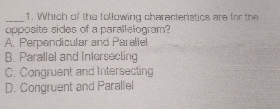 Which of the following characteristics are for the
opposite sides of a parallelogram?
A. Perpendicular and Parallel
B. Parallel and Intersecting
C. Congruent and Intersecting
D. Congruent and Parallel