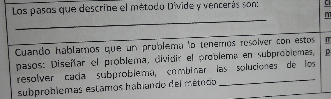 Los pasos que describe el método Divide y vencerás son: 
CI 
_ 
m 
_ 
Cuando hablamos que un problema lo tenemos resolver con estos m 
pasos: Diseñar el problema, dividir el problema en subproblemas, p 
resolver cada subproblema, combinar las soluciones de los 
subproblemas estamos hablando del método