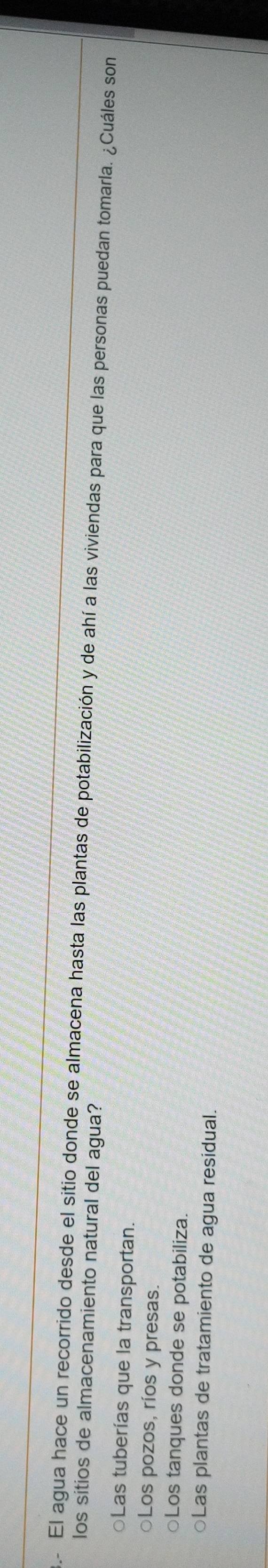 El agua hace un recorrido desde el sitio donde se almacena hasta las plantas de potabilización y de ahí a las viviendas para que las personas puedan tomarla. ¿Cuáles son
los sitios de almacenamiento natural del agua?
○Las tuberías que la transportan.
○Los pozos, ríos y presas.
○Los tanques donde se potabiliza.
○Las plantas de tratamiento de agua residual.